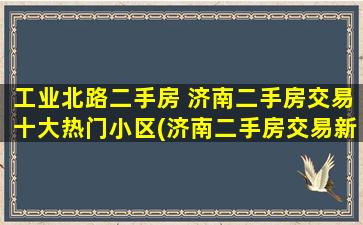 工业北路二手房 济南二手房交易十大热门小区(济南二手房交易新政策)